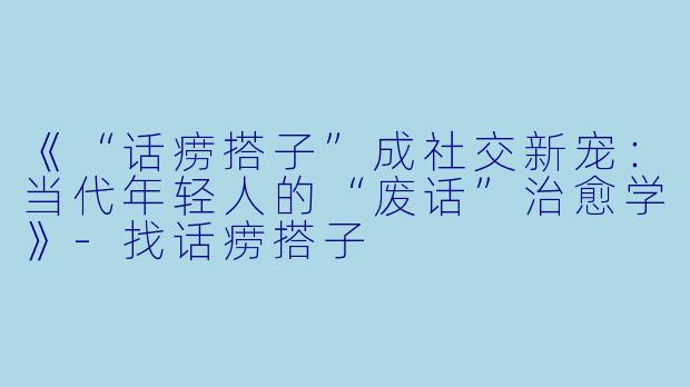 《“话痨搭子”成社交新宠：当代年轻人的“废话”治愈学》-找话痨搭子