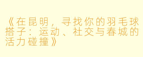 《在昆明，寻找你的羽毛球搭子：运动、社交与春城的活力碰撞》