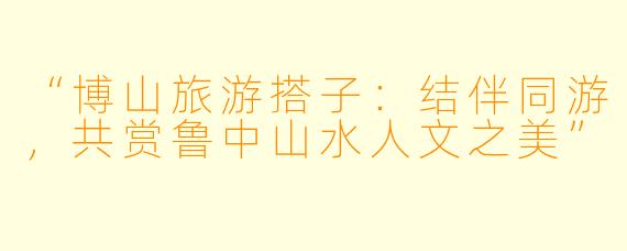 “博山旅游搭子：结伴同游，共赏鲁中山水人文之美”