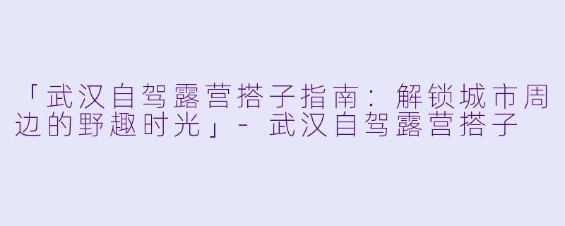 「武汉自驾露营搭子指南：解锁城市周边的野趣时光」-武汉自驾露营搭子
