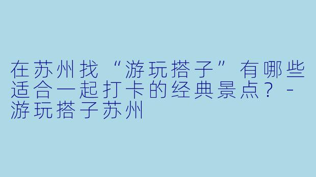 在苏州找“游玩搭子”有哪些适合一起打卡的经典景点？-游玩搭子苏州