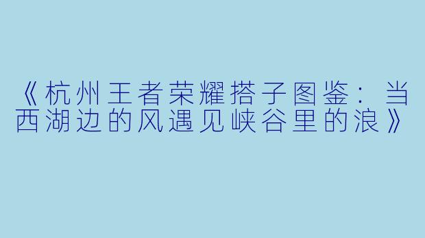《杭州王者荣耀搭子图鉴：当西湖边的风遇见峡谷里的浪》