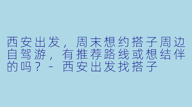 西安出发，周末想约搭子周边自驾游，有推荐路线或想结伴的吗？-西安出发找搭子