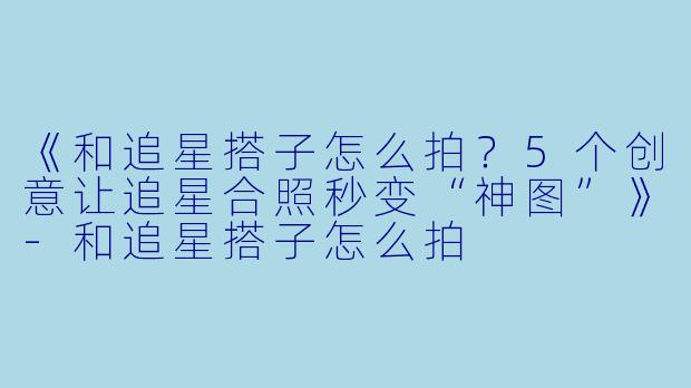 《和追星搭子怎么拍？5个创意让追星合照秒变“神图”》-和追星搭子怎么拍