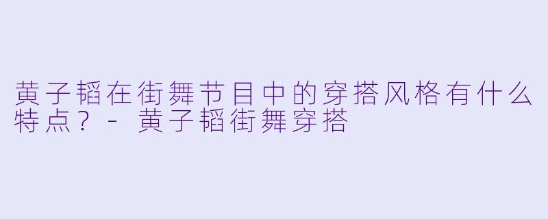 黄子韬在街舞节目中的穿搭风格有什么特点？-黄子韬街舞穿搭
