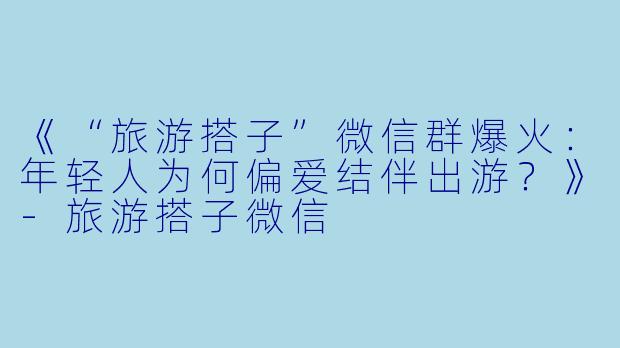 《“旅游搭子”微信群爆火：年轻人为何偏爱结伴出游？》-旅游搭子微信
