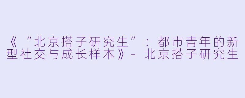 《“北京搭子研究生”：都市青年的新型社交与成长样本》-北京搭子研究生