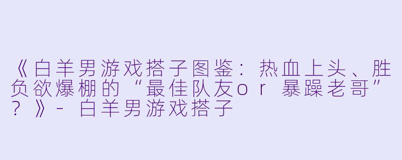 《白羊男游戏搭子图鉴：热血上头、胜负欲爆棚的“最佳队友or暴躁老哥”？》-白羊男游戏搭子