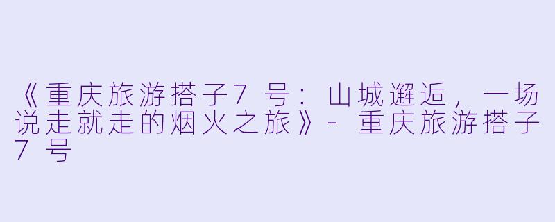 《重庆旅游搭子7号：山城邂逅，一场说走就走的烟火之旅》-重庆旅游搭子7号
