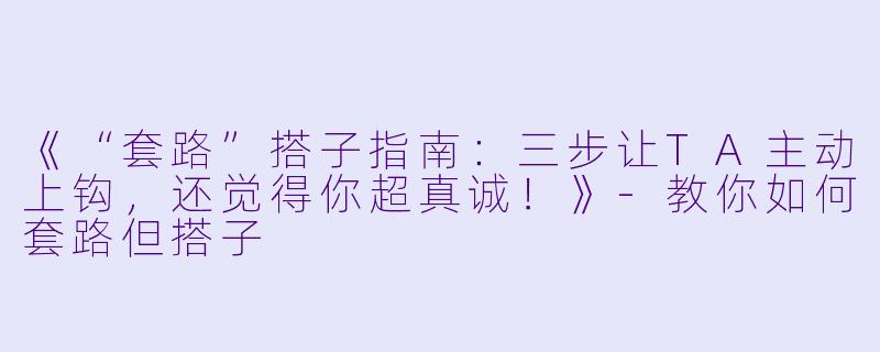 《“套路”搭子指南：三步让TA主动上钩，还觉得你超真诚！》-教你如何套路但搭子
