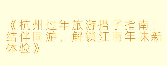 《杭州过年旅游搭子指南：结伴同游，解锁江南年味新体验》