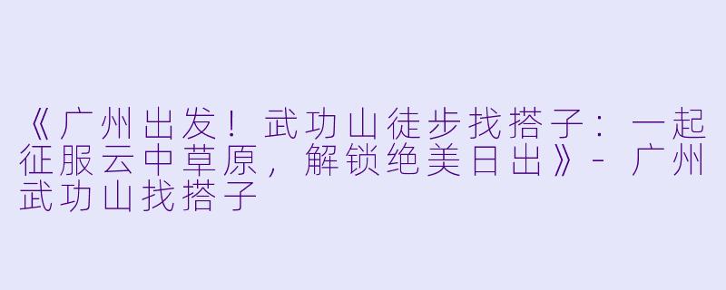 《广州出发！武功山徒步找搭子：一起征服云中草原，解锁绝美日出》-广州武功山找搭子
