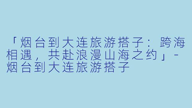 「烟台到大连旅游搭子：跨海相遇，共赴浪漫山海之约」-烟台到大连旅游搭子