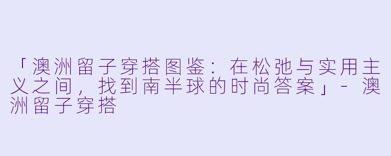 「澳洲留子穿搭图鉴：在松弛与实用主义之间，找到南半球的时尚答案」-澳洲留子穿搭