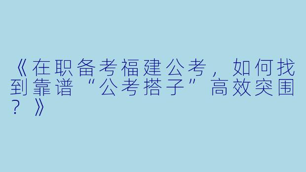 《在职备考福建公考，如何找到靠谱“公考搭子”高效突围？》