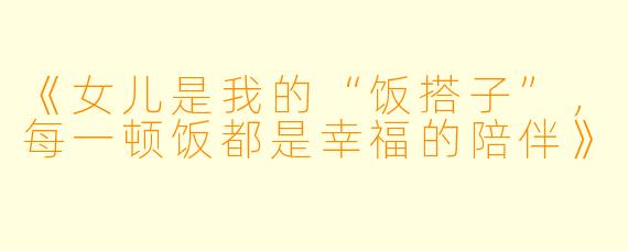 《女儿是我的“饭搭子”，每一顿饭都是幸福的陪伴》