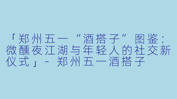 「郑州五一“酒搭子”图鉴：微醺夜江湖与年轻人的社交新仪式」-郑州五一酒搭子