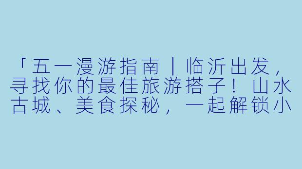 「五一漫游指南｜临沂出发，寻找你的最佳旅游搭子！山水古城、美食探秘，一起解锁小长假！」