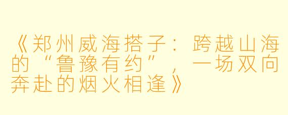 《郑州威海搭子：跨越山海的“鲁豫有约”，一场双向奔赴的烟火相逢》