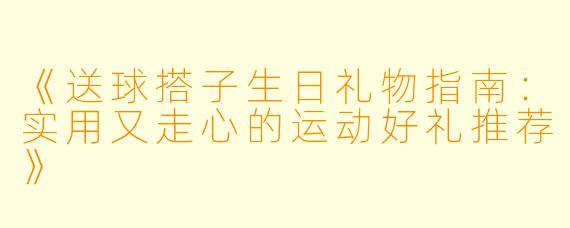 《送球搭子生日礼物指南：实用又走心的运动好礼推荐》
