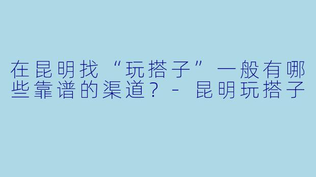 在昆明找“玩搭子”一般有哪些靠谱的渠道？-昆明玩搭子