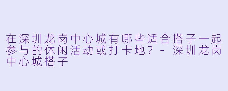 在深圳龙岗中心城有哪些适合搭子一起参与的休闲活动或打卡地？-深圳龙岗中心城搭子