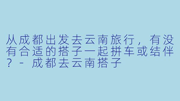 从成都出发去云南旅行，有没有合适的搭子一起拼车或结伴？-成都去云南搭子