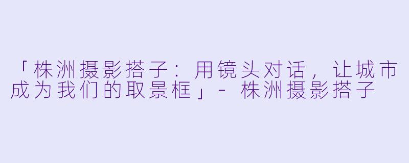 「株洲摄影搭子：用镜头对话，让城市成为我们的取景框」-株洲摄影搭子