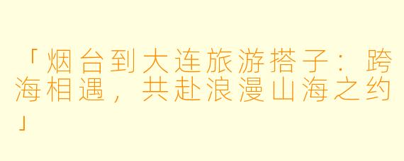 「烟台到大连旅游搭子：跨海相遇，共赴浪漫山海之约」