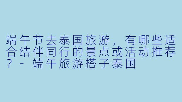 端午节去泰国旅游,有哪些适合结伴同行的景点或活动推荐?