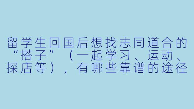 留学生回国后想找志同道合的“搭子”（一起学习、运动、探店等），有哪些靠谱的途径或建议？-留学生回国找搭子