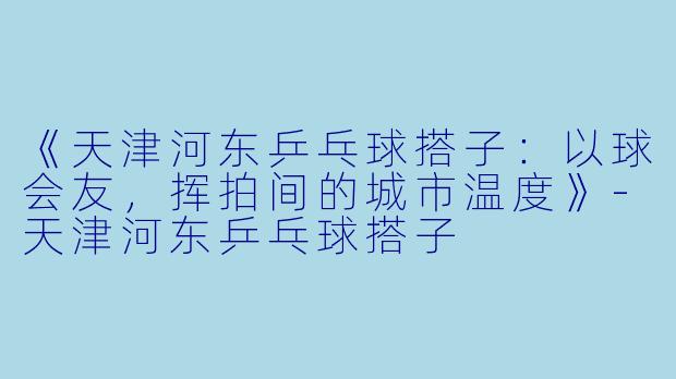 《天津河东乒乓球搭子：以球会友，挥拍间的城市温度》-天津河东乒乓球搭子