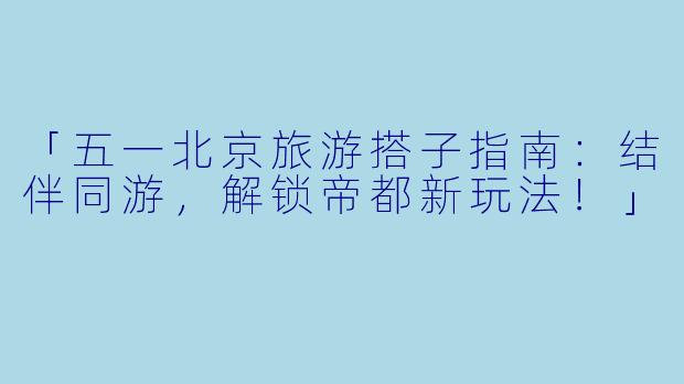 「五一北京旅游搭子指南：结伴同游，解锁帝都新玩法！」