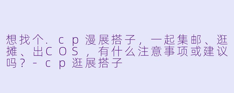 想找个.cp漫展搭子，一起集邮、逛摊、出COS，有什么注意事项或建议吗？-cp逛展搭子