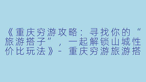 《重庆穷游攻略：寻找你的“旅游搭子”，一起解锁山城性价比玩法》-重庆穷游旅游搭子