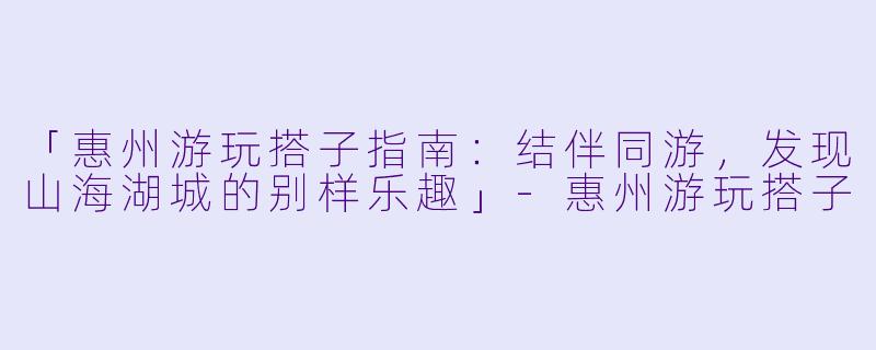 「惠州游玩搭子指南：结伴同游，发现山海湖城的别样乐趣」-惠州游玩搭子