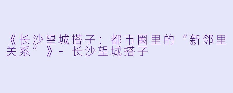 《长沙望城搭子：都市圈里的“新邻里关系”》-长沙望城搭子