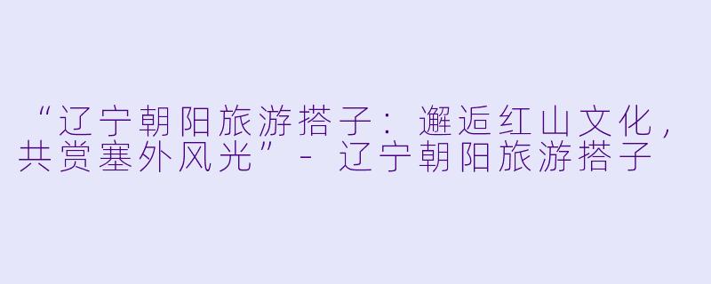 “辽宁朝阳旅游搭子：邂逅红山文化，共赏塞外风光”-辽宁朝阳旅游搭子