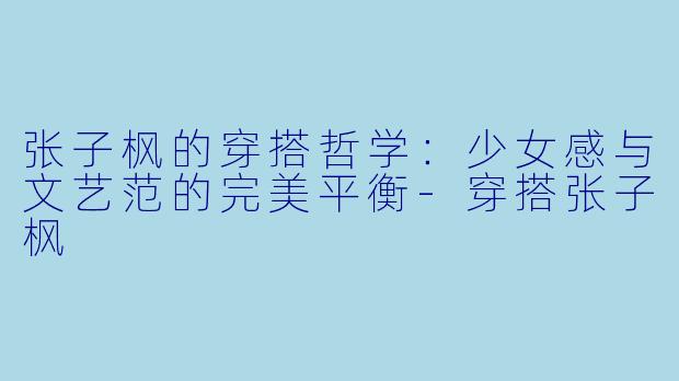张子枫的穿搭哲学：少女感与文艺范的完美平衡-穿搭张子枫
