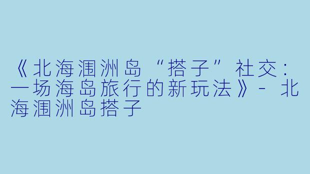 《北海涠洲岛“搭子”社交：一场海岛旅行的新玩法》-北海涠洲岛搭子