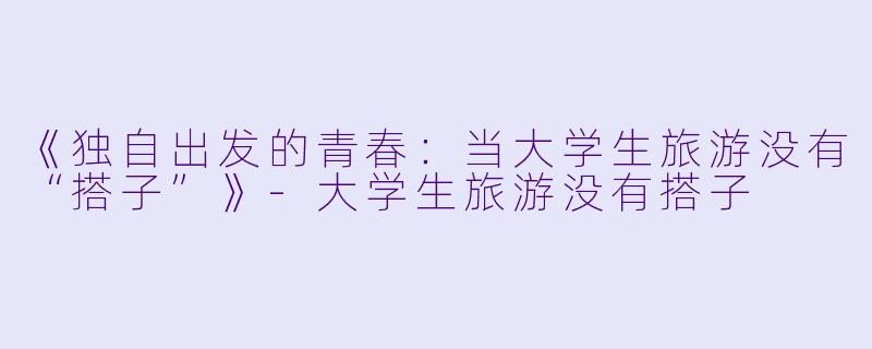 《独自出发的青春：当大学生旅游没有“搭子”》-大学生旅游没有搭子