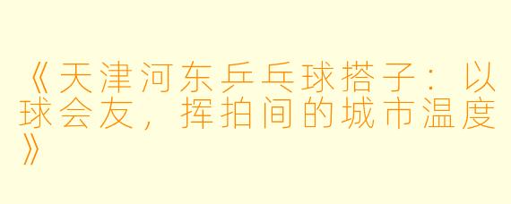 《天津河东乒乓球搭子：以球会友，挥拍间的城市温度》