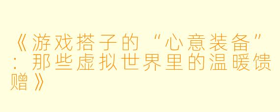 《游戏搭子的“心意装备”：那些虚拟世界里的温暖馈赠》