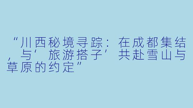 “川西秘境寻踪:在成都集结,与‘旅游搭子’共赴雪山与草原的约定”