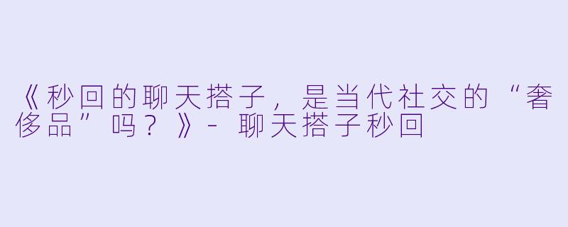 《秒回的聊天搭子，是当代社交的“奢侈品”吗？》-聊天搭子秒回