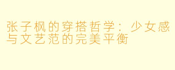 张子枫的穿搭哲学：少女感与文艺范的完美平衡