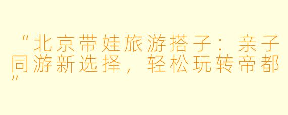 “北京带娃旅游搭子：亲子同游新选择，轻松玩转帝都”