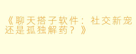《聊天搭子软件：社交新宠还是孤独解药？》