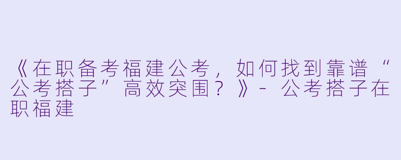 《在职备考福建公考，如何找到靠谱“公考搭子”高效突围？》-公考搭子在职福建
