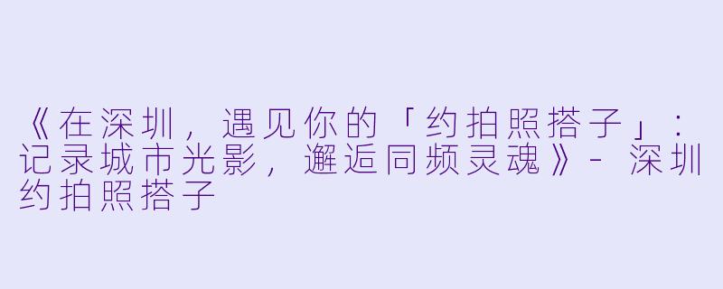 《在深圳，遇见你的「约拍照搭子」：记录城市光影，邂逅同频灵魂》-深圳约拍照搭子